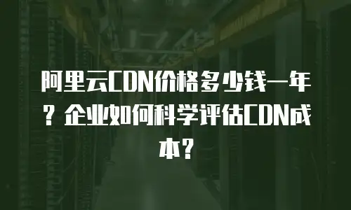 阿里云CDN价格多少钱一年？企业如何科学评估CDN成本？