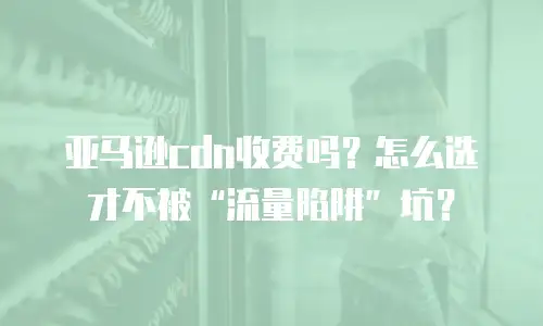 亚马逊cdn收费吗？怎么选才不被&ldquo;流量陷阱&rdquo;坑？