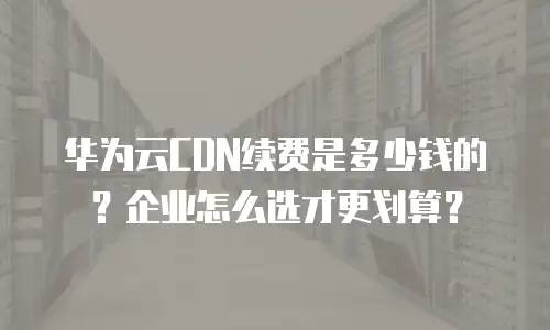 华为云CDN续费是多少钱的？企业怎么选才更划算？