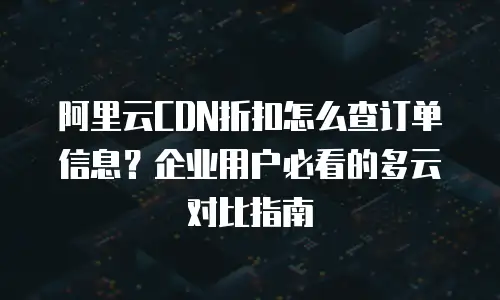 阿里云CDN折扣怎么查订单信息？企业用户必看的多云对比指南