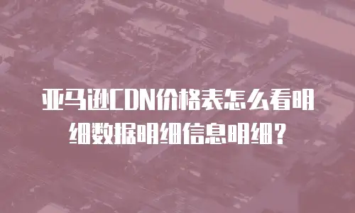 亚马逊CDN价格表怎么看明细数据明细信息明细？
