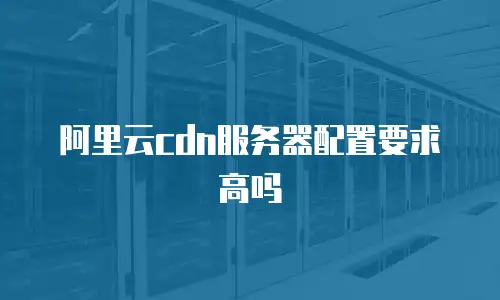 阿里云cdn服务器配置要求高吗