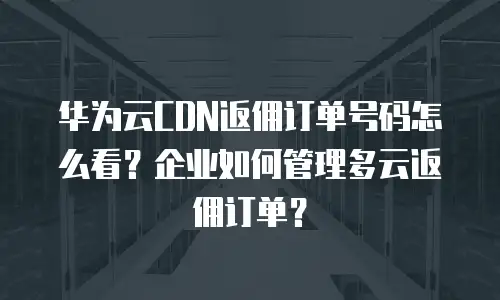 华为云CDN返佣订单号码怎么看？企业如何管理多云返佣订单？