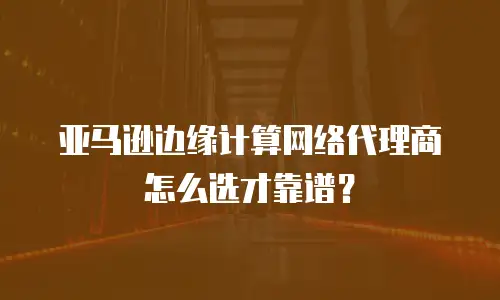 亚马逊边缘计算网络代理商怎么选才靠谱？
