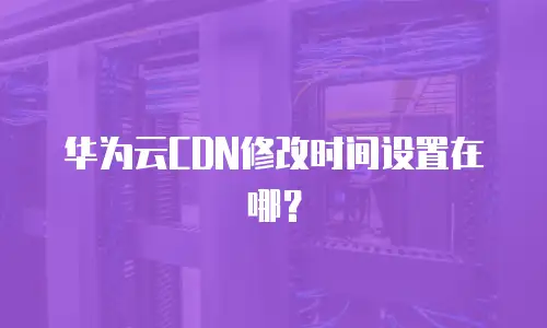 华为云CDN修改时间设置在哪？