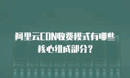 阿里云CDN收费模式有哪些核心组成部分？