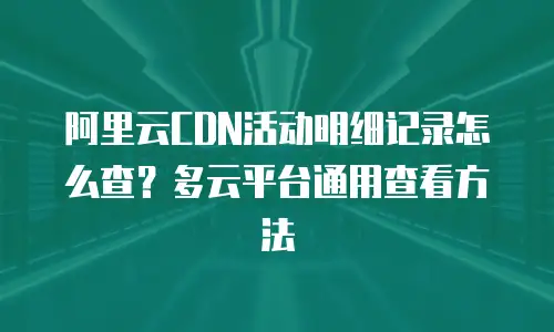 阿里云CDN活动明细记录怎么查？多云平台通用查看方法