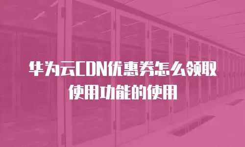 华为云CDN优惠券怎么领取使用功能的使用