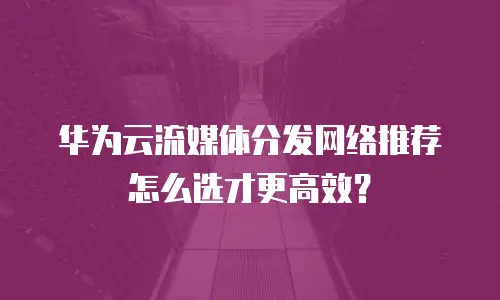 华为云流媒体分发网络推荐怎么选才更高效？