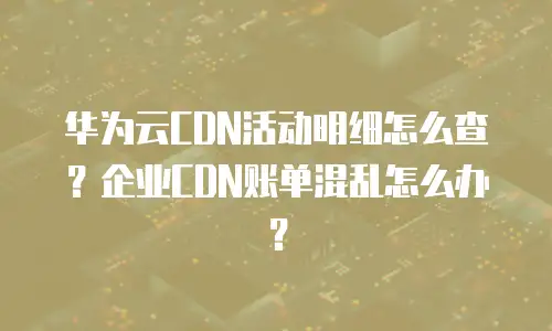 华为云CDN活动明细怎么查？企业CDN账单混乱怎么办？