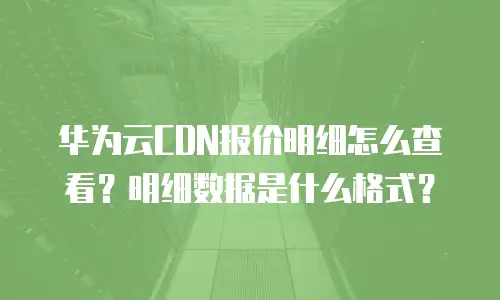 华为云CDN报价明细怎么查看？明细数据是什么格式？