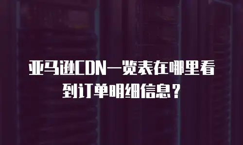 亚马逊CDN一览表在哪里看到订单明细信息？