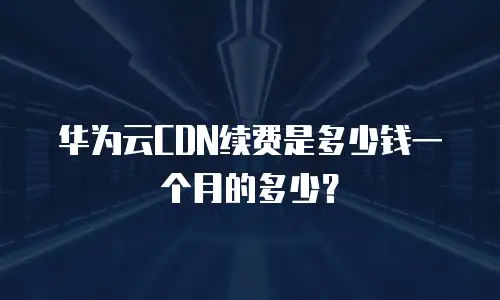 华为云CDN续费是多少钱一个月的多少？