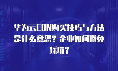 华为云CDN购买技巧与方法是什么意思？企业如何避免踩坑？