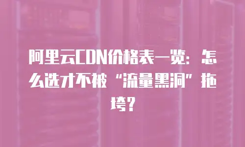 阿里云CDN价格表一览：怎么选才不被&ldquo;流量黑洞&rdquo;拖垮？