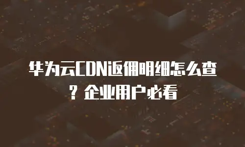 华为云CDN返佣明细怎么查？企业用户必看