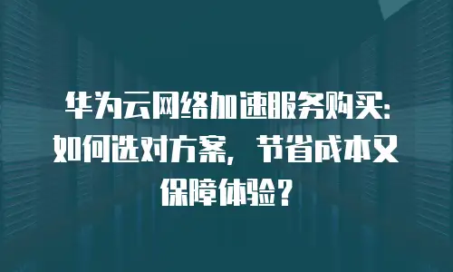 华为云网络加速服务购买：如何选对方案，节省成本又保障体验？