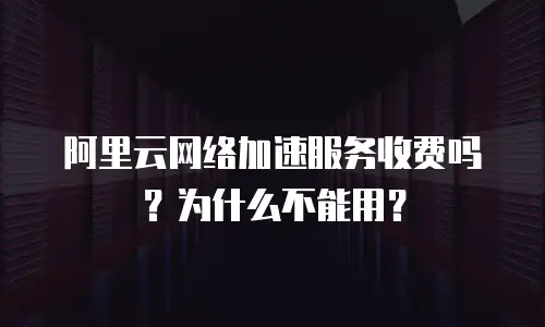 阿里云网络加速服务收费吗？为什么不能用？