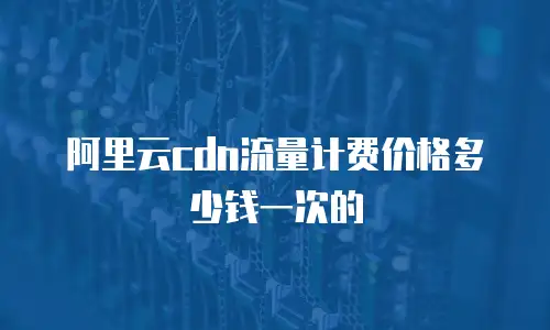 阿里云cdn流量计费价格多少钱一次的