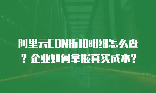 阿里云CDN折扣明细怎么查？企业如何掌握真实成本？