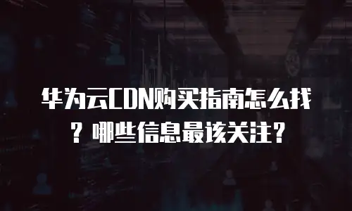 华为云CDN购买指南怎么找？哪些信息最该关注？