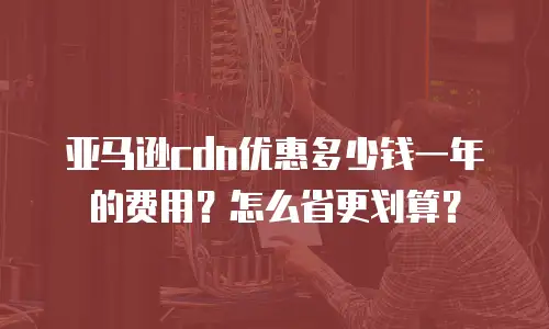 亚马逊cdn优惠多少钱一年的费用？怎么省更划算？