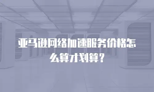 亚马逊网络加速服务价格怎么算才划算？