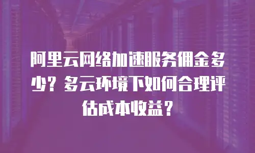 阿里云网络加速服务佣金多少？多云环境下如何合理评估成本收益？