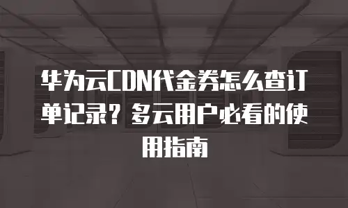 华为云CDN代金券怎么查订单记录？多云用户必看的使用指南