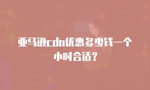 亚马逊CDN优惠多少钱一个小时合适？