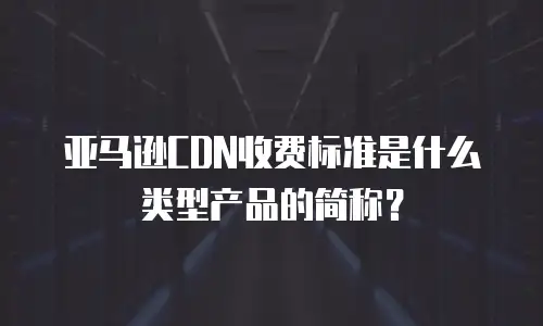 亚马逊cdn收费标准是什么类型产品的简称？
