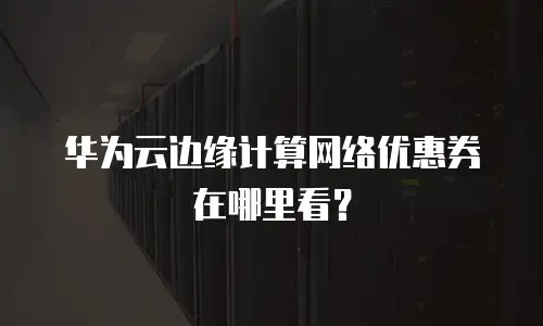 华为云边缘计算网络优惠券在哪里看？