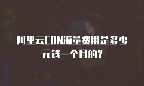 阿里云CDN流量费用是多少元钱一个月的？