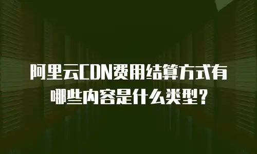阿里云CDN费用结算方式有哪些内容是什么类型？