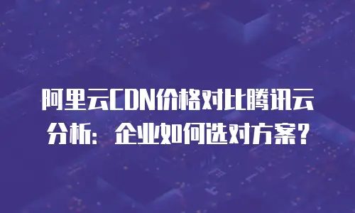 阿里云CDN价格对比腾讯云分析：企业如何选对方案？