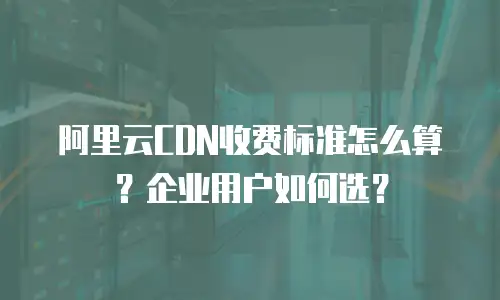 阿里云CDN收费标准怎么算？企业用户如何选？