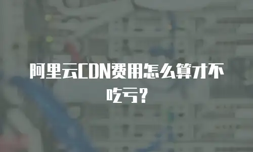 阿里云CDN费用怎么算才不吃亏？