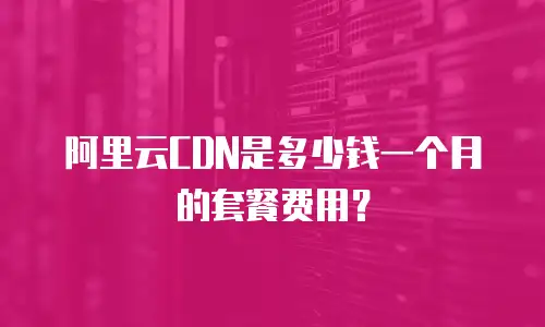 阿里云CDN是多少钱一个月的套餐费用？