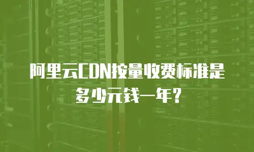 阿里云CDN按量收费标准是多少元钱一年？
