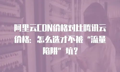 阿里云CDN价格对比腾讯云价格：怎么选才不被&ldquo;流量陷阱&rdquo;坑？
