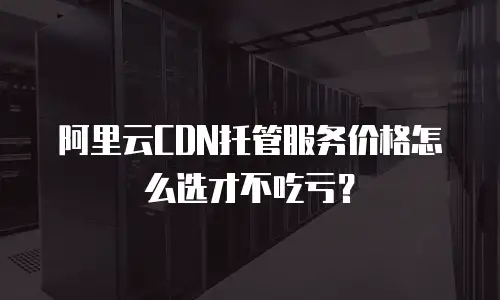 阿里云CDN托管服务价格怎么选才不吃亏？