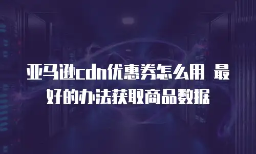 亚马逊cdn优惠券怎么用 最好的办法获取商品数据