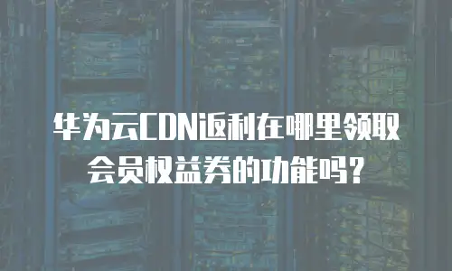 华为云CDN返利在哪里领取会员权益券的功能吗？