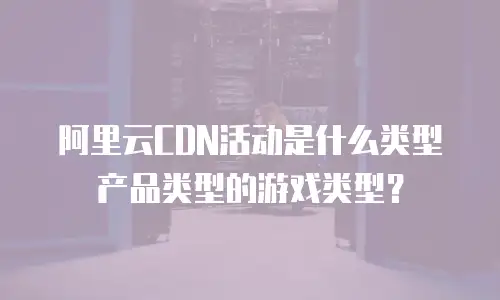 阿里云CDN活动是什么类型产品类型的游戏类型？