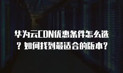 华为云CDN优惠条件怎么选？如何找到最适合的版本？