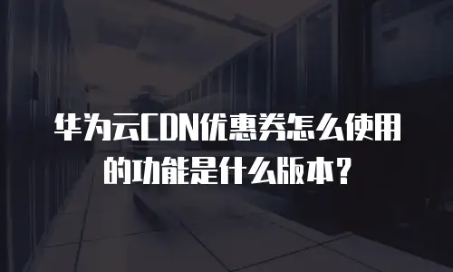 华为云CDN优惠券怎么使用的功能是什么版本？