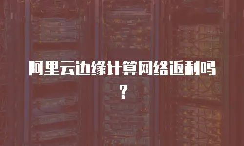 阿里云边缘计算网络返利吗？