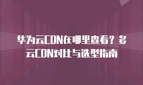 华为云CDN在哪里查看？多云CDN对比与选型指南