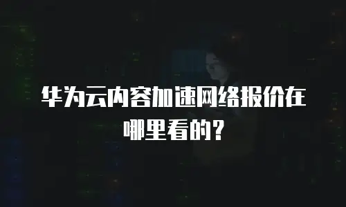 华为云内容加速网络报价在哪里看的？