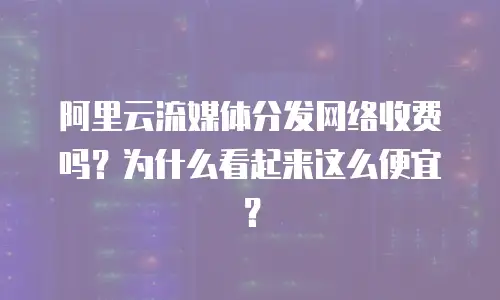 阿里云流媒体分发网络收费吗？为什么看起来这么便宜？